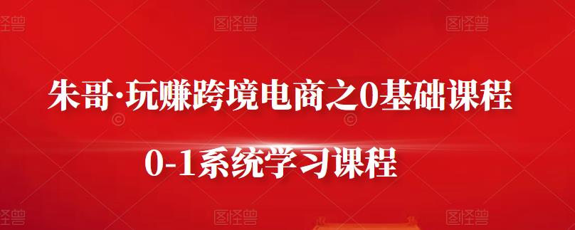 朱哥·玩赚跨境电商之0基础课程，0-1系统学习课程-第一资源站