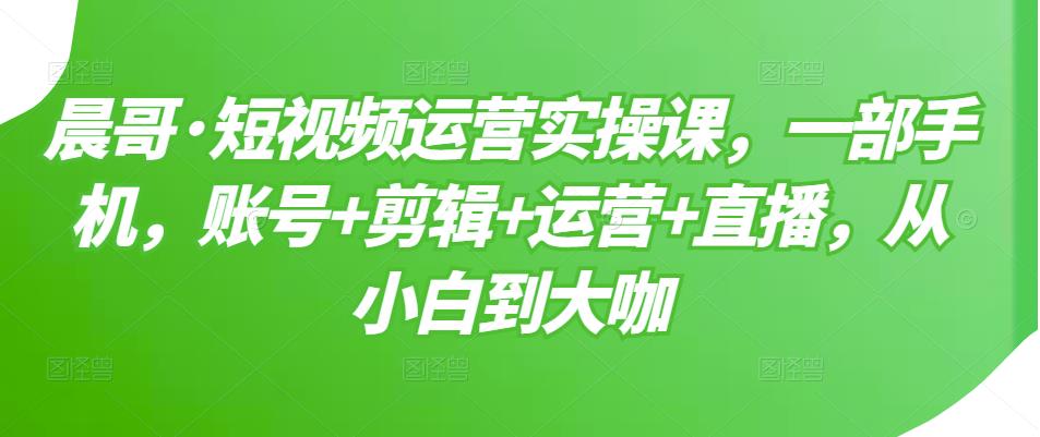 晨哥·短视频运营实操课，一部手机，账号+剪辑+运营+直播，从小白到大咖-第一资源站