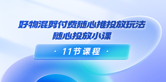 好物混剪付费随心推投放玩法，随心投放小课（11节课程）-第一资源站