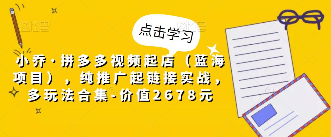 小乔·拼多多视频起店（蓝海项目），纯推广起链接实战，多玩法合集-价值2678元-第一资源站