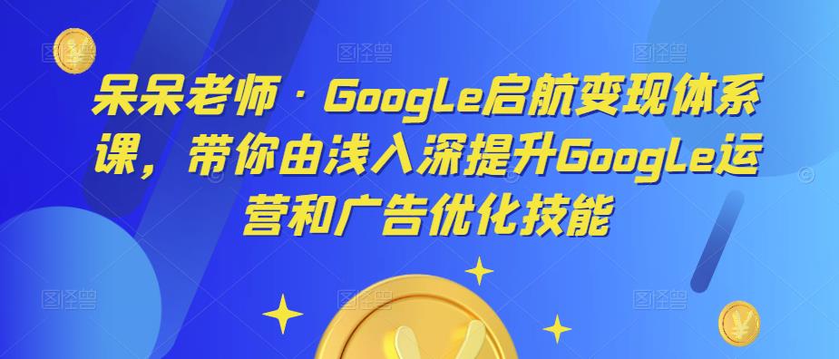 呆呆老师·Google启航变现体系课，带你由浅入深提升Google运营和广告优化技能-第一资源站