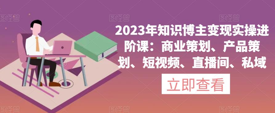 2023年知识博主变现实操进阶课：商业策划、产品策划、短视频、直播间、私域-第一资源站