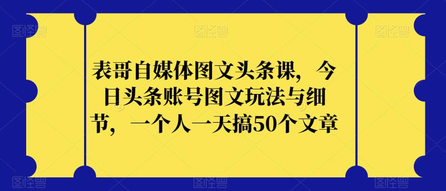 表哥自媒体图文头条课，今日头条账号图文玩法与细节，一个人一天搞50个文章-第一资源站