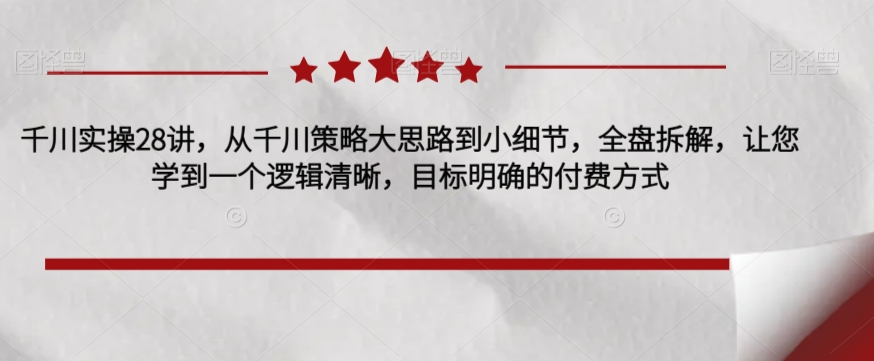 千川实操28讲，从千川策略大思路到小细节，全盘拆解，让您学到一个逻辑清晰，目标明确的付费方式-第一资源站