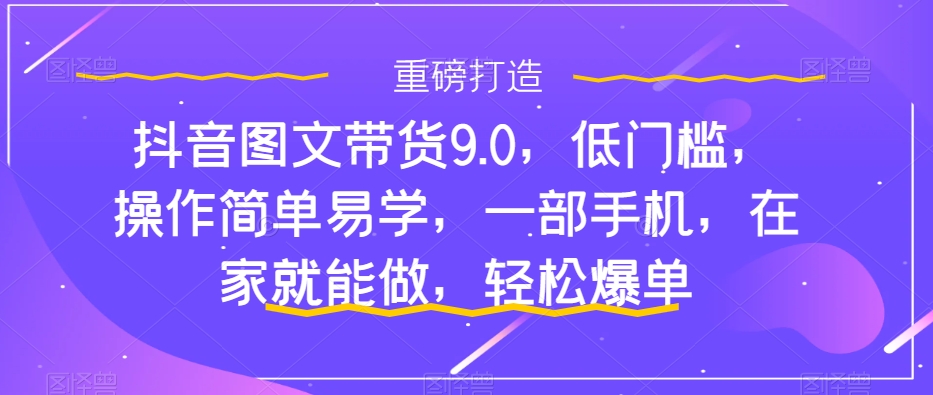 抖音图文带货9.0，低门槛，操作简单易学，一部手机，在家就能做，轻松爆单-第一资源站