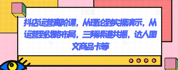 抖店运营高阶课，从理论到实操演示，从运营到战略布局，三频渠道共振，达人图文商品卡等-第一资源站