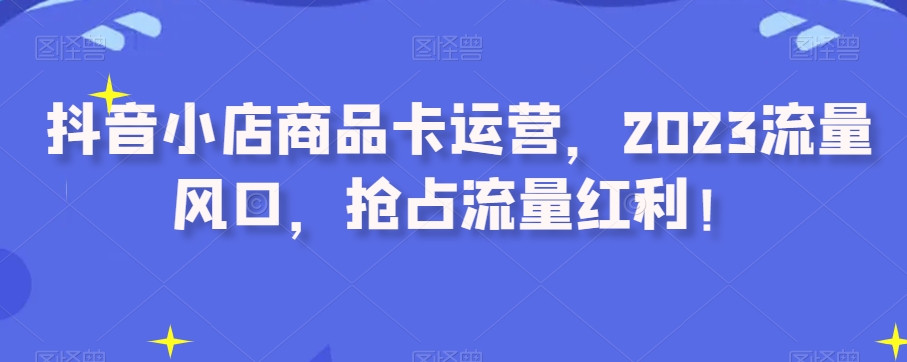 抖音小店商品卡运营，2023流量风口，抢占流量红利！-第一资源站