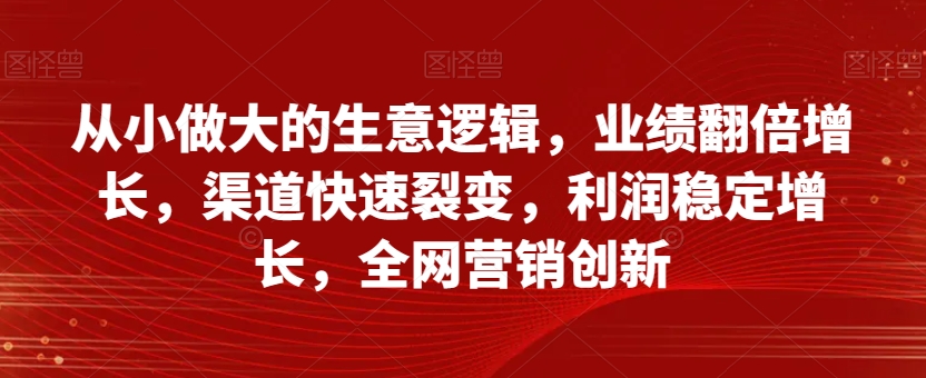 从小做大的生意逻辑，业绩翻倍增长，渠道快速裂变，利润稳定增长，全网营销创新-第一资源站