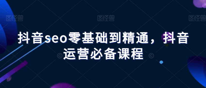 抖音seo零基础到精通，抖音运营必备课程-第一资源站