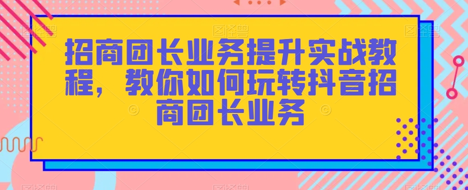 招商团长业务提升实战教程，教你如何玩转抖音招商团长业务-第一资源站