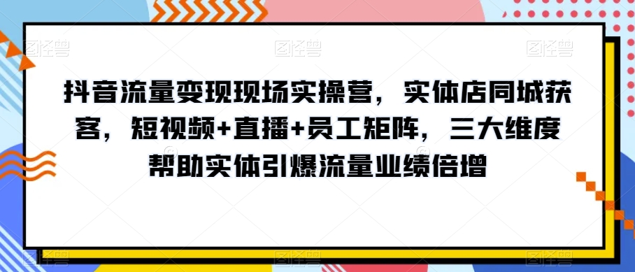 抖音流量变现现场实操营，实体店同城获客，短视频+直播+员工矩阵，三大维度帮助实体引爆流量业绩倍增-第一资源站