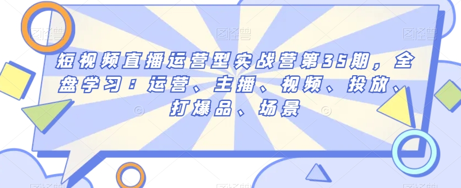 短视频直播运营型实战营第35期，全盘学习：运营、主播、视频、投放、打爆品、场景-第一资源站