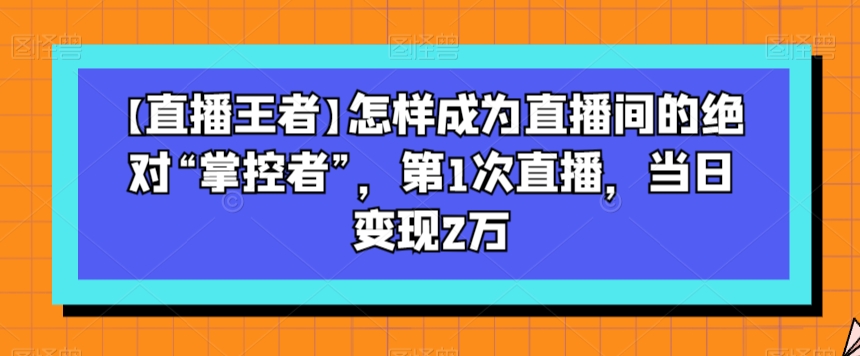 【直播王者】怎样成为直播间的绝对“掌控者”，第1次直播，当日变现2万-第一资源站