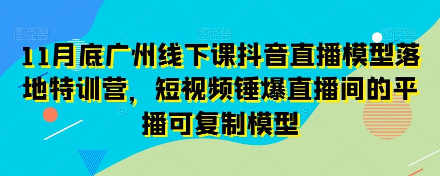 11月底广州线下课抖音直播模型落地特训营，短视频锤爆直播间的平播可复制模型-第一资源站