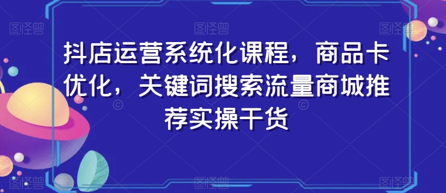 抖店运营系统化课程，商品卡优化，关键词搜索流量商城推荐实操干货-第一资源站