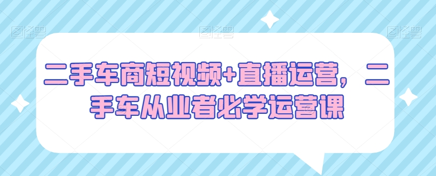 二手车商短视频+直播运营，二手车从业者必学运营课-第一资源站