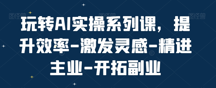 玩转AI实操系列课，提升效率-激发灵感-精进主业-开拓副业-第一资源站