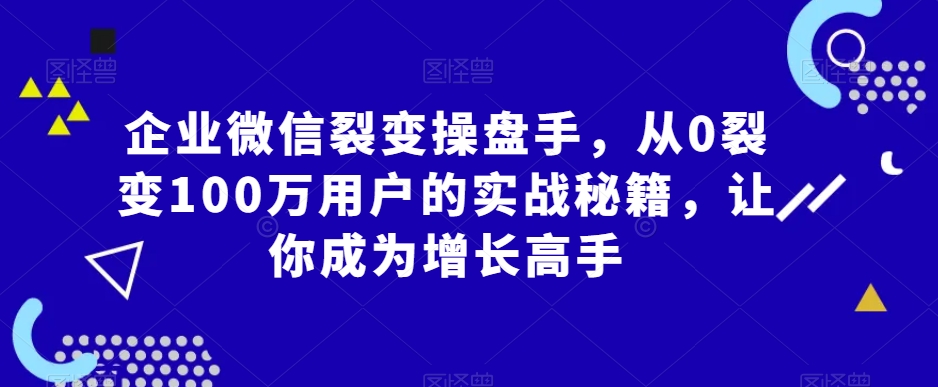 企业微信裂变操盘手，从0裂变100万用户的实战秘籍，让你成为增长高手-第一资源站