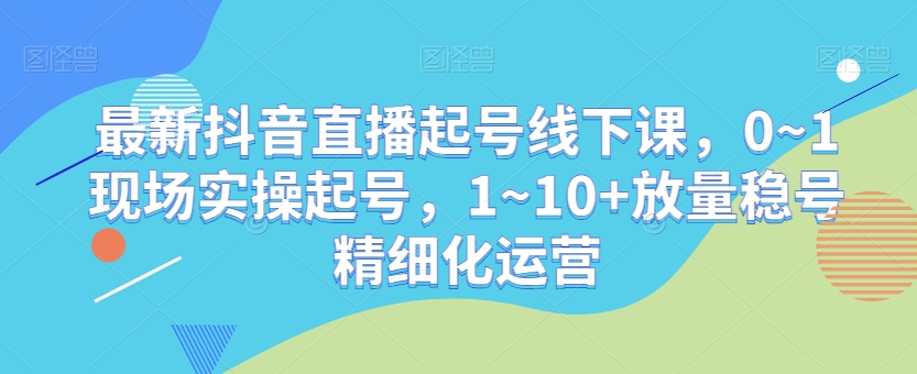 最新抖音直播起号线下课，0~1现场实操起号，1~10+放量稳号精细化运营-第一资源站