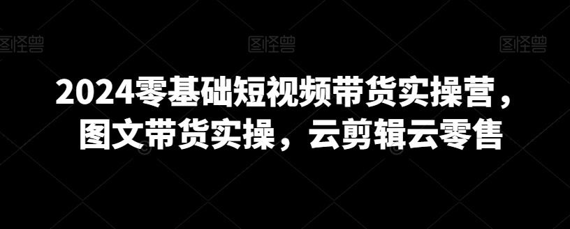 2024零基础短视频带货实操营，图文带货实操，云剪辑云零售-第一资源站