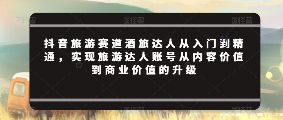 抖音旅游赛道酒旅达人从入门到精通，实现旅游达人账号从内容价值到商业价值的升级-第一资源站