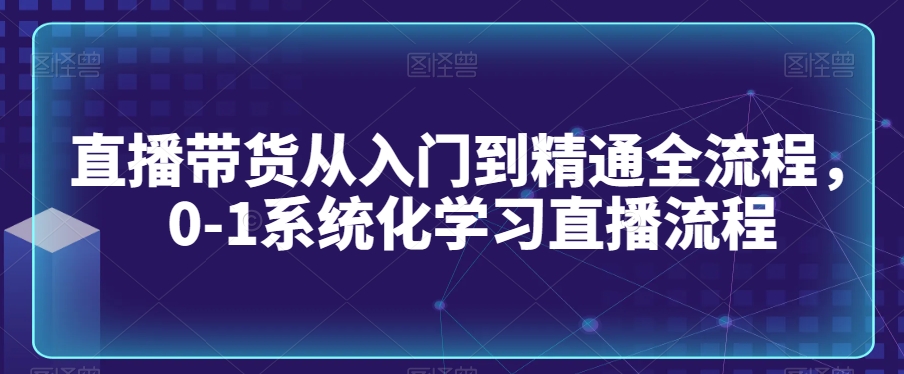 直播带货从入门到精通全流程，0-1系统化学习直播流程-第一资源站