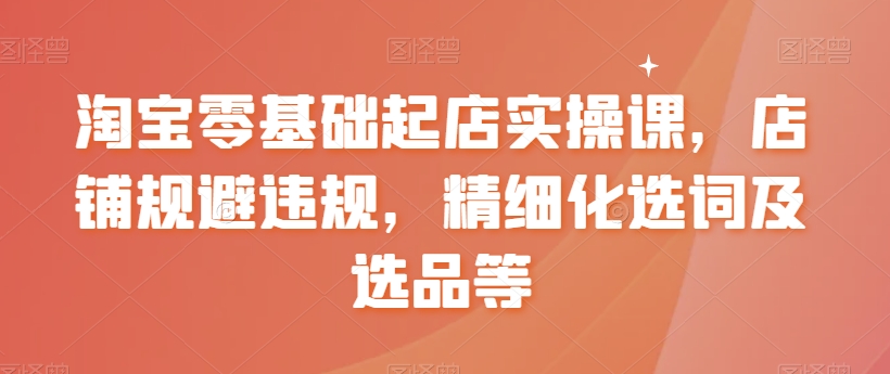 淘宝零基础起店实操课，店铺规避违规，精细化选词及选品等-第一资源站