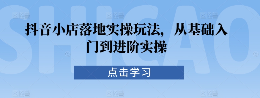 抖音小店落地实操玩法，从基础入门到进阶实操-第一资源站