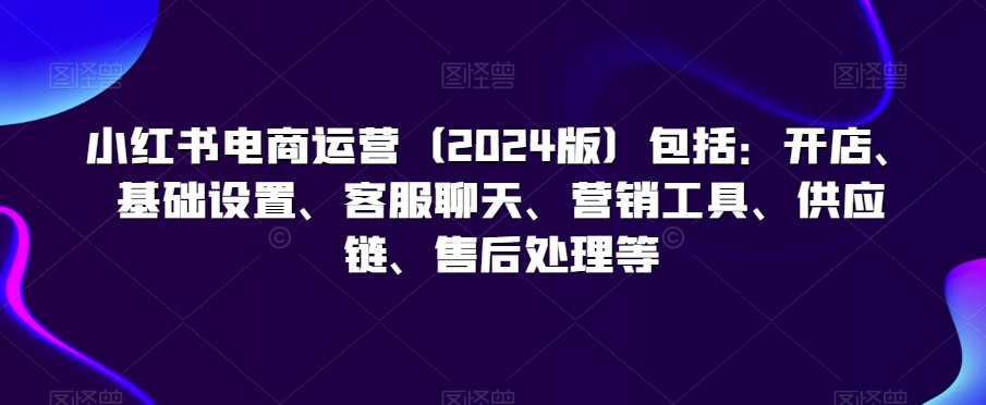 小红书电商运营（2024版）包括：开店、基础设置、客服聊天、营销工具、供应链、售后处理等-第一资源站