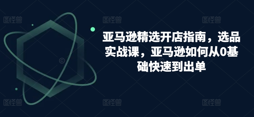 亚马逊精选开店指南，选品实战课，亚马逊如何从0基础快速到出单-第一资源站