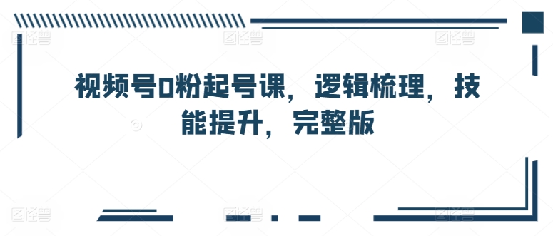 视频号0粉起号课，逻辑梳理，技能提升，完整版-第一资源站