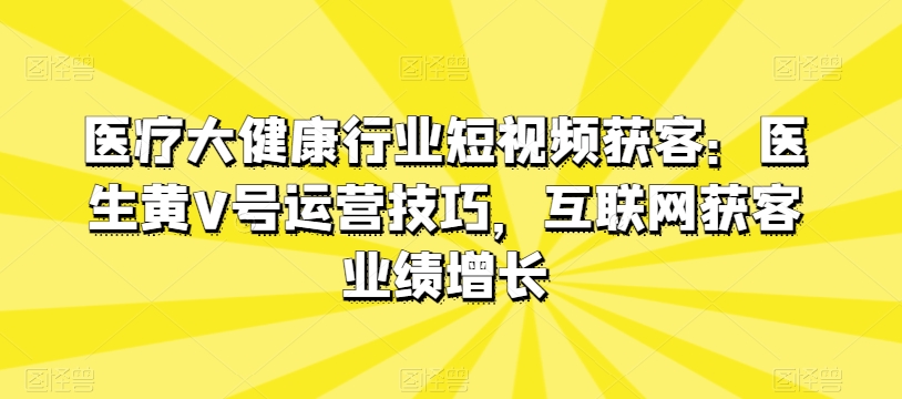 医疗大健康行业短视频获客：医生黄V号运营技巧，互联网获客业绩增长-第一资源站