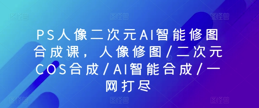 PS人像二次元AI智能修图合成课，人像修图/二次元COS合成/AI智能合成/一网打尽-第一资源站