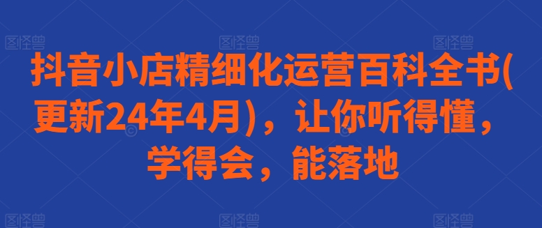 抖音小店精细化运营百科全书(更新24年4月)，让你听得懂，学得会，能落地-第一资源站