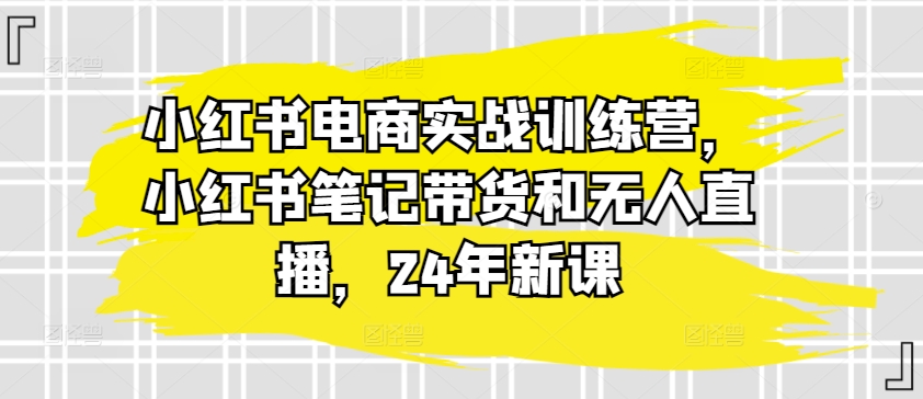 小红书电商实战训练营，小红书笔记带货和无人直播，24年新课-第一资源站