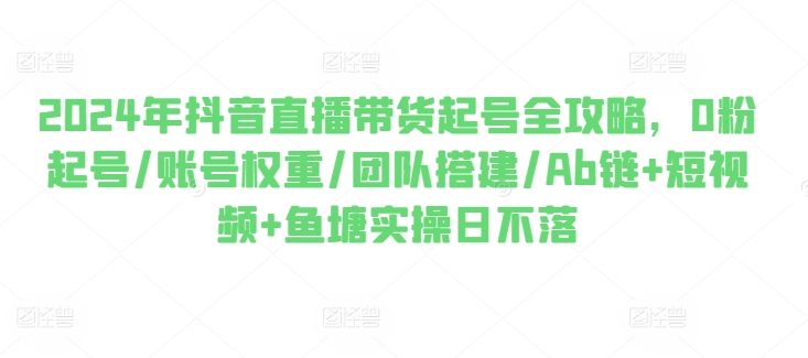 2024年抖音直播带货起号全攻略，0粉起号/账号权重/团队搭建/Ab链+短视频+鱼塘实操日不落-第一资源站