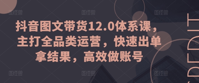 抖音图文带货12.0体系课，主打全品类运营，快速出单拿结果，高效做账号-第一资源站