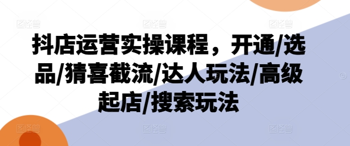 抖店运营实操课程，开通/选品/猜喜截流/达人玩法/高级起店/搜索玩法-第一资源站