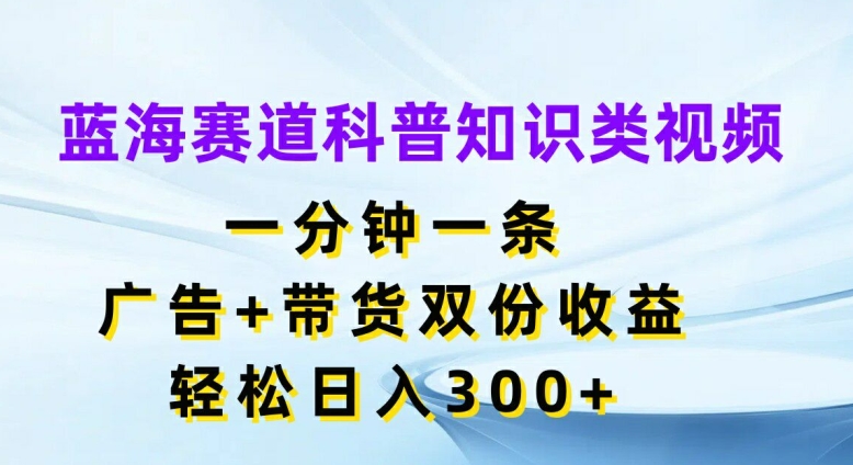 蓝海赛道科普知识类视频，一分钟一条，广告+带货双份收益，轻松日入300+【揭秘】-第一资源站