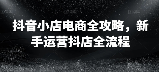 抖音小店电商全攻略，新手运营抖店全流程-第一资源站