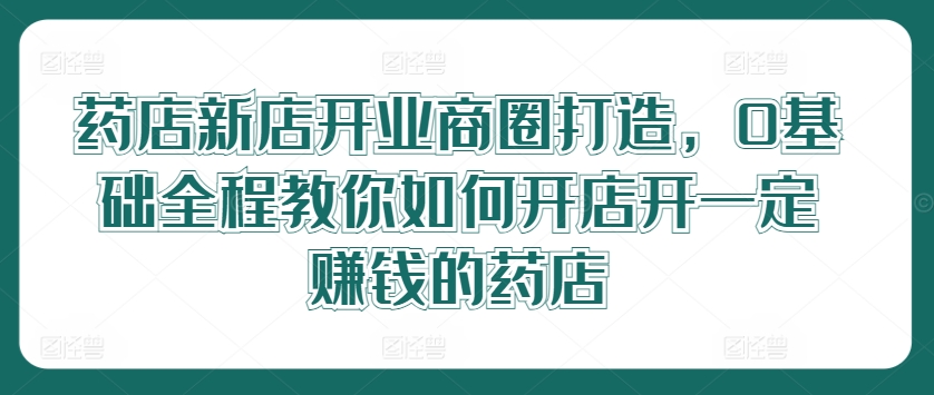 药店新店开业商圈打造，0基础全程教你如何开店开一定赚钱的药店-第一资源站