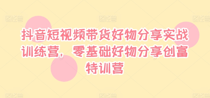 抖音短视频带货好物分享实战训练营，零基础好物分享创富特训营-第一资源站