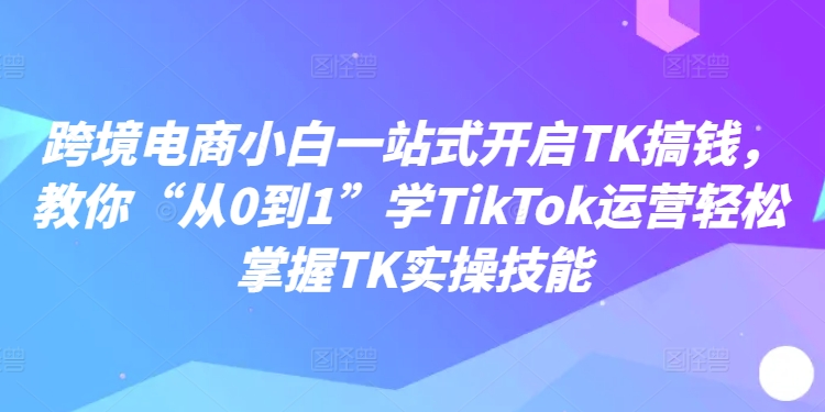 跨境电商小白一站式开启TK搞钱，教你“从0到1”学TikTok运营轻松掌握TK实操技能-第一资源站