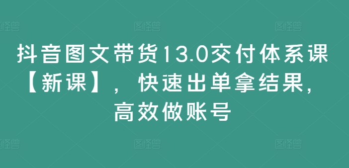 抖音图文带货13.0交付体系课【新课】，快速出单拿结果，高效做账号-第一资源站