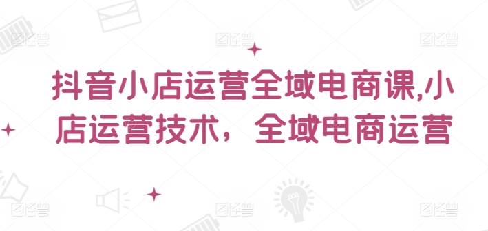 抖音小店运营全域电商课，​小店运营技术，全域电商运营-第一资源站