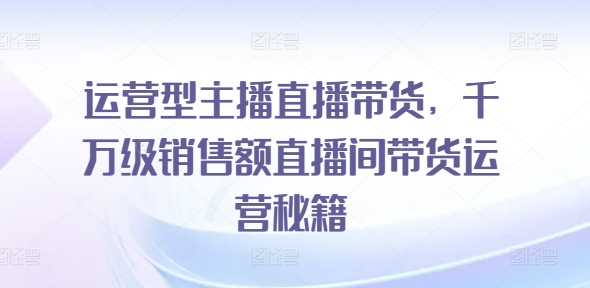 运营型主播直播带货，​千万级销售额直播间带货运营秘籍-第一资源站