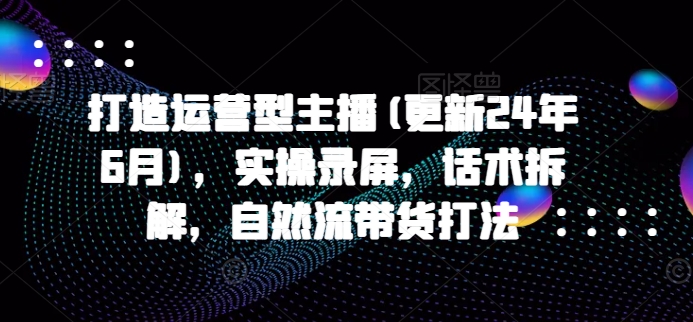 打造运营型主播(更新24年9月)，实操录屏，话术拆解，自然流带货打法-第一资源站