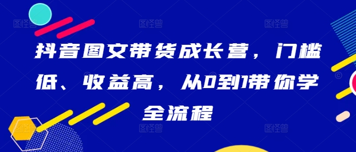 抖音图文带货成长营，门槛低、收益高，从0到1带你学全流程-第一资源站