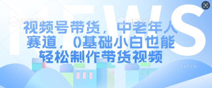 视频号带货，中老年人赛道，0基础小白也能轻松制作带货视频-第一资源站