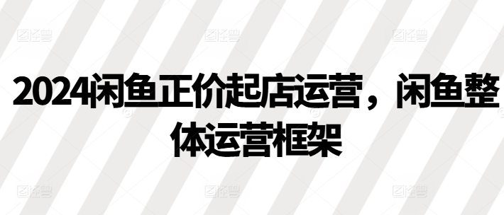 2024闲鱼正价起店运营，闲鱼整体运营框架-第一资源站